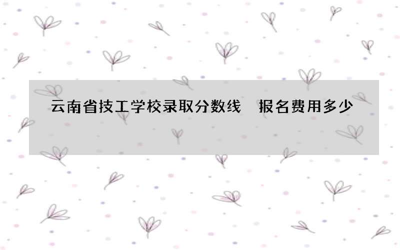 云南省技工学校录取分数线 报名费用多少